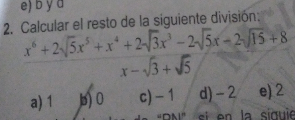 Calcular el resto de la siguiente división:
x^6+2sqrt(5)x^5+x^4+2sqrt(3)x^3-2sqrt(5)x-2sqrt(15)+8
x-sqrt(3)+sqrt(5)
a) 1 b) 0 c) - 1 d) -2 e) 2
DN" si en la siquie