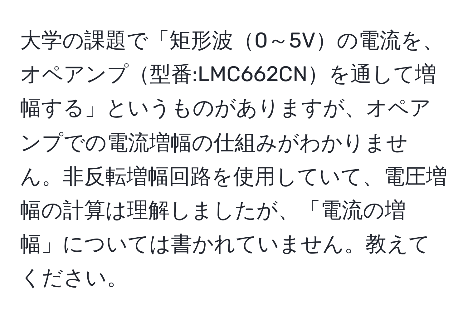 大学の課題で「矩形波0～5Vの電流を、オペアンプ型番:LMC662CNを通して増幅する」というものがありますが、オペアンプでの電流増幅の仕組みがわかりません。非反転増幅回路を使用していて、電圧増幅の計算は理解しましたが、「電流の増幅」については書かれていません。教えてください。