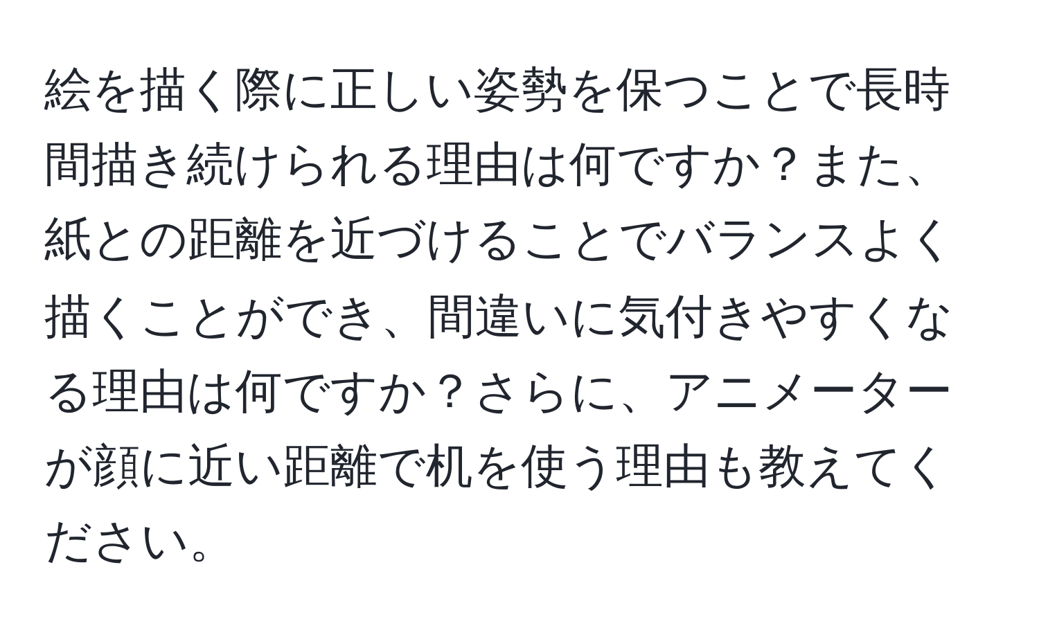 絵を描く際に正しい姿勢を保つことで長時間描き続けられる理由は何ですか？また、紙との距離を近づけることでバランスよく描くことができ、間違いに気付きやすくなる理由は何ですか？さらに、アニメーターが顔に近い距離で机を使う理由も教えてください。