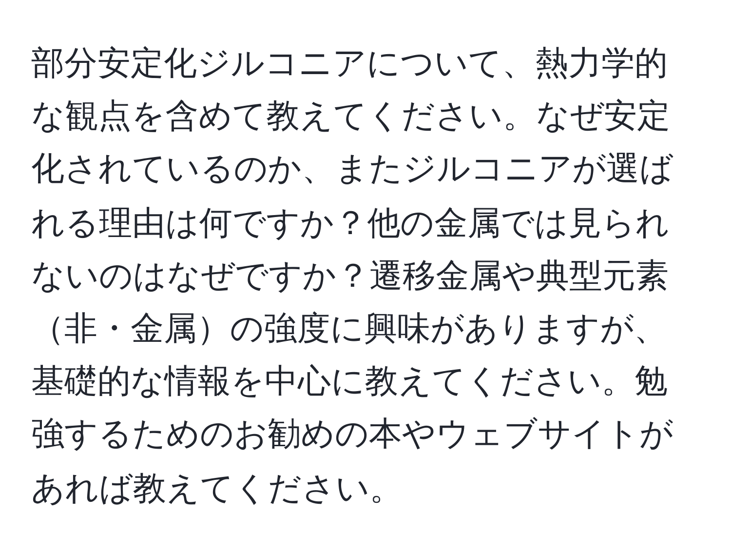 部分安定化ジルコニアについて、熱力学的な観点を含めて教えてください。なぜ安定化されているのか、またジルコニアが選ばれる理由は何ですか？他の金属では見られないのはなぜですか？遷移金属や典型元素非・金属の強度に興味がありますが、基礎的な情報を中心に教えてください。勉強するためのお勧めの本やウェブサイトがあれば教えてください。