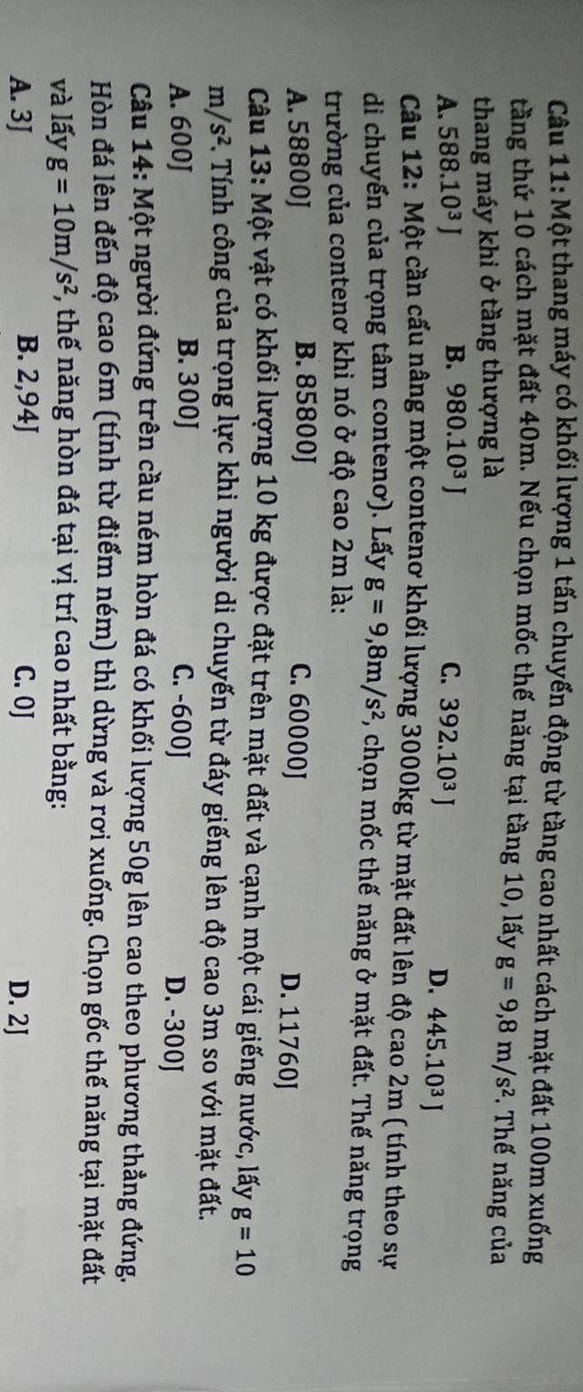 Một thang máy có khối lượng 1 tấn chuyển động từ tầng cao nhất cách mặt đất 100m xuống
tầng thứ 10 cách mặt đất 40m. Nếu chọn mốc thế năng tại tầng 10, lấy
thang máy khi ở tầng thượng là g=9,8m/s^2 *. Thế năng của
B. 980.10^3J
A. 588.10^3J C. 392.10^3J
D. 445.10^3J
Câu 12: Một cần cấu nâng một contenơ khối lượng 3000kg từ mặt đất lên độ cao 2m ( tính theo sự
di chuyến của trọng tâm contenơ). Lấy g=9, 8m/s^2 ,, chọn mốc thế năng ở mặt đất. Thế năng trọng
trường của contenơ khi nó ở độ cao 2m là:
A. 58800J B. 85800J C. 60000J D. 11760J
Câu 13: Một vật có khối lượng 10 kg được đặt trên mặt đất và cạnh một cái giếng nước, lấy g=10
m/s^2 C. Tính công của trọng lực khi người di chuyến từ đáy giếng lên độ cao 3m so với mặt đất.
A. 600J B. 300J C. -600J
D. -300J
Câu 14: Một người đứng trên cầu ném hòn đá có khối lượng 50g lên cao theo phương thẳng đứng.
Hòn đá lên đến độ cao 6m (tính từ điểm ném) thì dừng và rơi xuống. Chọn gốc thế năng tại mặt đất
và lấy g=10m/s^2 , thế năng hòn đá tại vị trí cao nhất bằng:
B. 2,94J
A. 3J C. 0J D. 2J