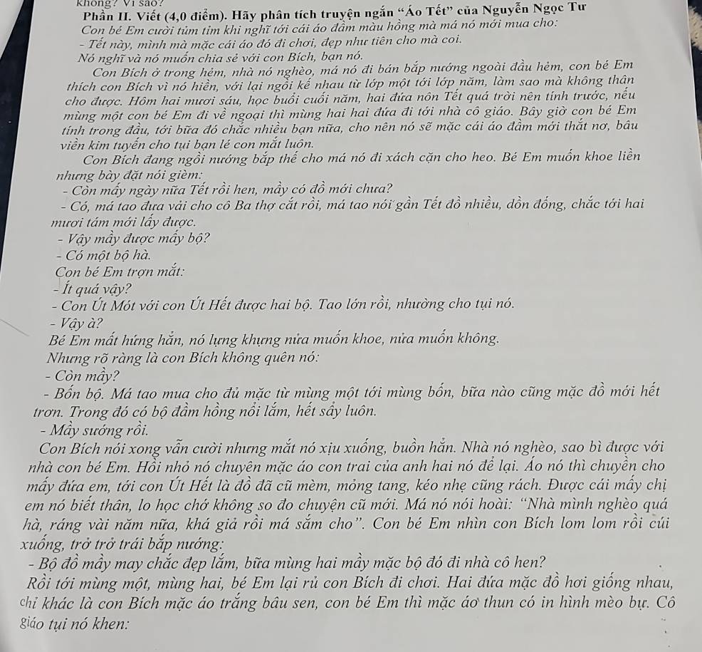 khong? Vi são?
Phần II. Viết (4,0 điểm). Hãy phân tích truyện ngắn “Áo Tết” của Nguyễn Ngọc Tư
Con bé Em cười tủm tỉm khi nghĩ tới cái áo đầm màu hồng mà má nó mới mua cho:
- Tết này, mình mà mặc cái áo đó đi chơi, đẹp như tiên cho mà coi.
Nó nghĩ và nó muốn chia sẻ với con Bích, bạn nó.
Con Bích ở trong hẻm, nhà nó nghèo, má nó đi bán bắp nướng ngoài đầu hẻm, con bé Em
thích con Bích vì nó hiền, với lại ngồi kế nhau từ lớp một tới lớp năm, làm sao mà không thân
cho được. Hôm hai mươi sáu, học buổi cuối năm, hai đứa nôn Tết quá trời nên tính trước, nếu
mùng một con bé Em đi về ngoại thì mùng hai hai đứa đi tới nhà cô giáo. Bây giờ con bé Em
tính trong đầu, tới bữa đó chắc nhiều bạn nữa, cho nên nó sẽ mặc cái áo đầm mới thắt nơ, bâu
viền kim tuyến cho tụi bạn lé con mắt luôn.
Con Bích đang ngồi nướng bắp thế cho má nó đi xách cặn cho heo. Bé Em muốn khoe liền
nhưng bày đặt nói gièm:
- Còn mấy ngày nữa Tết rồi hen, mầy có đồ mới chưa?
- Có, má tao đựa vải cho cô Ba thợ cắt rồi, má tao nói gần Tết đồ nhiều, dồn đống, chắc tới hai
mươi tám mới lấy được.
- Vậy mầy được mấy bộ?
- Có một bộ hà.
Con bé Em trợn mắt:
- Ít quá vậy?
- Con Út Mót với con Út Hết được hai bộ. Tao lớn rồi, nhường cho tụi nó.
- Vậy à?
Bé Em mất hứng hắn, nó lựng khựng nửa muốn khoe, nửa muốn không.
Nhưng rõ ràng là con Bích không quên nó:
- Còn mầy?
- Bốn bộ. Má tao mua cho đủ mặc từ mùng một tới mùng bốn, bữa nào cũng mặc đồ mới hết
trơn. Trong đó có bộ đầm hồng nổi lắm, hết sây luôn.
- Mẫy sướng rồi.
Con Bích nói xong vẫn cười nhưng mắt nó xịu xuống, buồn hắn. Nhà nó nghèo, sao bì được với
nhà con bé Em. Hồi nhỏ nó chuyên mặc áo con trai của anh hai nó để lại. Áo nó thì chuyền cho
mấy đứa em, tới con Út Hết là đồ đã cũ mèm, mỏng tang, kéo nhẹ cũng rách. Được cái mầy chị
em nó biết thân, lo học chớ không so đo chuyện cũ mới. Má nó nói hoài: “Nhà mình nghèo quá
hà, ráng vài năm nữa, khá giả rồi má sắm cho”. Con bé Em nhìn con Bích lom lom rồi cúi
xuống, trở trở trái bắp nướng:
- Bộ đồ mầy may chắc đẹp lắm, bữa mùng hai mầy mặc bộ đó đi nhà cô hen?
Rồi tới mùng một, mùng hai, bé Em lại rủ con Bích đi chơi. Hai đứa mặc đồ hơi giống nhau,
chỉi khác là con Bích mặc áo trắng bầu sen, con bé Em thì mặc áơ thun có in hình mèo bự. Cô
iáo tụi nó khen:
