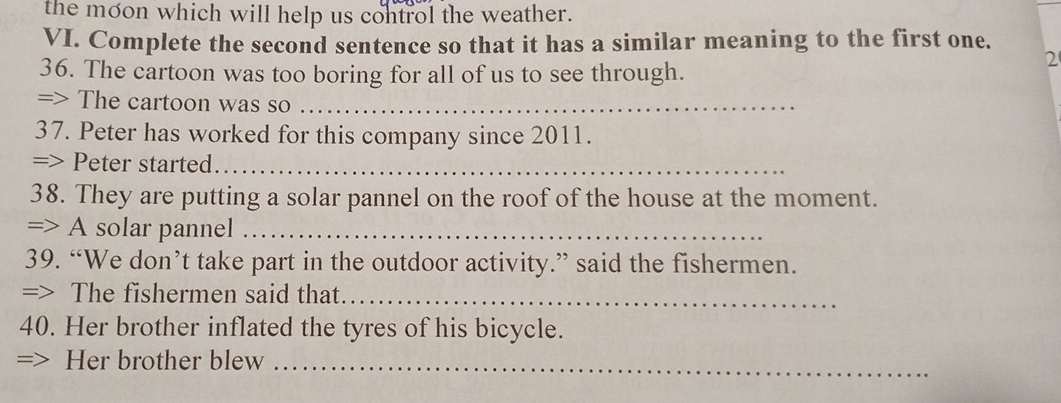 the moon which will help us control the weather. 
VI. Complete the second sentence so that it has a similar meaning to the first one. 
36. The cartoon was too boring for all of us to see through. 
2 
=> The cartoon was so_ 
37. Peter has worked for this company since 2011. 
=> Peter started._ 
38. They are putting a solar pannel on the roof of the house at the moment. 
=> A solar pannel_ 
39. “We don’t take part in the outdoor activity.” said the fishermen. 
=> The fishermen said that._ 
40. Her brother inflated the tyres of his bicycle. 
=> Her brother blew_