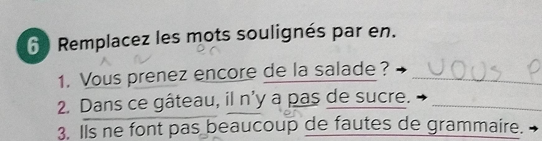 Remplacez les mots soulignés par en. 
1. Vous prenez encore de la salade?_ 
2. Dans ce gâteau, il n'y a pas de sucre._ 
3. Ils ne font pas beaucoup de fautes de grammaire.