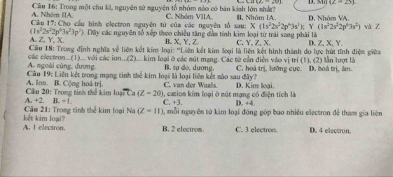 Trong một chu kì, nguyên tử nguyên tố nhóm nào có bán kính lớn nhất? (Z=25)
A. Nhóm IIA. C. Nhóm VIIA. B, Nhóm IA.
Cầâu 17: Cho cầu hình electron nguyên tử của các nguyên tố sau: X(1s^22s^22p^63s^1); Y D. Nhóm VA.
(1s^22s^22p^63s^2)
(1s^22s^22p^63s^23p^1) ). Dãy các nguyên tổ xếp theo chiều tăng dẫn tính kim loại từ trái sang phải là và Z
A. Z, Y, X. B.X, Y,Z. C. Y, Z, X. D. Z, X, Y.
Câu 18: Trong định nghĩa về liên kết kim loại: ''Liên kết kim loại là liên kết hình thành do lực hút tĩnh điện giữa
các electron...(1)... với các ion...(2)... kim loại ở các nút mạng. Các từ cần điễn vào vị trí (1), (2) lần lượt là
A. ngoài cùng, dương. B. tự do, dương. C. hoá trị, lưỡng cực. D. hoá trị, âm.
Câu 19: Liên kết trong mạng tinh thể kim loại là loại liên kết nào sau đây?
A. Ion. B. Cộng hoá trị. C. van der Waals. D. Kim loại.
Câu 20: Trong tinh thể kim loại Ca (Z=20) 0, cation kim loại ở nút mạng có điện tích là
A. +2. B. +1. C. +3. D. +4.
Câu 21: Trong tinh thể kim loại Na (Z=11) 0, mỗi nguyên tử kim loại đóng góp bao nhiêu electron đề tham gia liên
kết kim loại?
A. I electron. B. 2 electron. C. 3 electron. D. 4 electron.