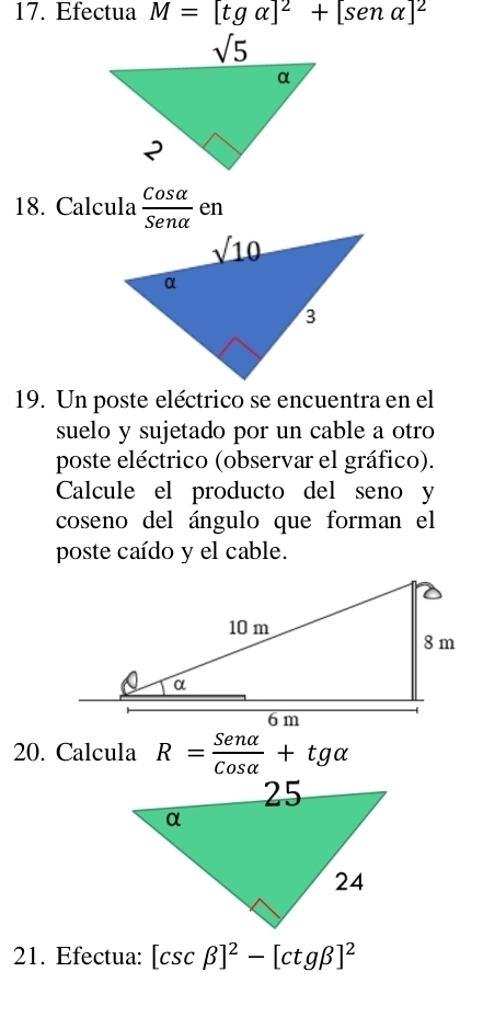 Efectua M=[tgalpha ]^2+[senalpha ]^2
18. Calcula  Cosalpha /Senalpha   en
19. Un poste eléctrico se encuentra en el
suelo y sujetado por un cable a otro
poste eléctrico (observar el gráfico).
Calcule el producto del seno y
coseno del ángulo que forman el
poste caído y el cable.
20. Calcula R= Senalpha /Cosalpha  +tgalpha
21. Efectua: [csc beta ]^2-[ctgbeta ]^2