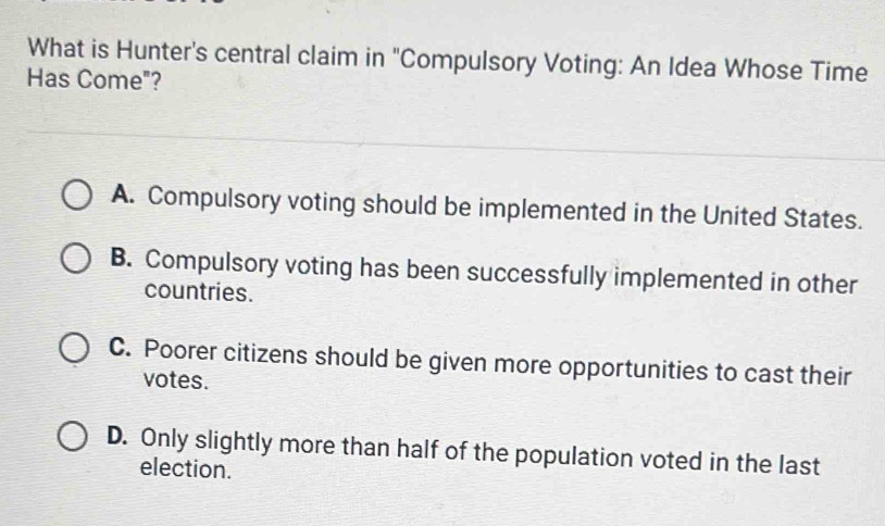 What is Hunter's central claim in "Compulsory Voting: An Idea Whose Time
Has Come"?
A. Compulsory voting should be implemented in the United States.
B. Compulsory voting has been successfully implemented in other
countries.
C. Poorer citizens should be given more opportunities to cast their
votes.
D. Only slightly more than half of the population voted in the last
election.