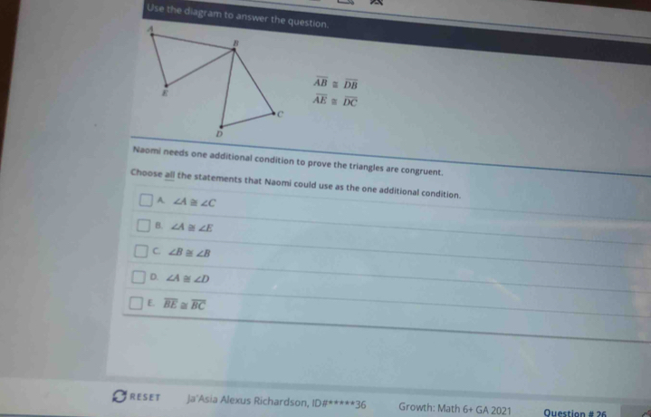 Use the diagram to answer the question.
overline AB≌ overline DB
overline AE≌ overline DC
Naomi needs one additional condition to prove the triangles are congruent.
Choose all the statements that Naomi could use as the one additional condition.
A. ∠ A≌ ∠ C
B. ∠ A≌ ∠ E
C. ∠ B≌ ∠ B
D. ∠ A≌ ∠ D
E. overline BE≌ overline BC
RESET Ja'Asia Alexus Richardson, ID# ^****36 Growth: Math 6+GA2021 Ouestion # 26