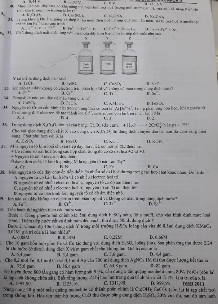 A. -0,44 V B. -2,93 V. C. 0V D. +1,36 V.
30. Muối nào sau đây vừa có khá năng thể hiện tính oxi hoá (trong môi trường acid), vừa có khả năng thể hiện
tính khử (trong môi trường kiểm)?
a_0 A. K_2Cr_2O_7 B. Cr_2(SO_4)_3. C. K_2CrO_4. D. Na_2CrO_4
31. Trong không khí ảm, gang và thép bị ăn mòn điện hoá. Trong quá trình ăn mòn, sắt bị oxi hoá ở anode tạo
thành io Fe^2 theo quá trình
A. Fe^(3+)+1eto Fe^(2+). B. Fe^(2+)to Fe^(3+)+1c. C. Fe^(2+)+2eto Fe. D. Feto Fe^(2+)+2e.
am 32. Có 3 dung dịch mất nhãn ứng với 3 ion của dãy kim loại chuyển tiếp thứ nhất như sau
Y có thể là dung địch nào sau?
A. FeCl_3. B. FeSO_4 C. CuSO_4. D. NaCl.
33. lon nào sau đây không có electron trên phân lợp 3d và không có màu trong dung dịch nước?
A. Fe^(3+). B. Cr^(3+). C. Ti^(3+). D. Sc^(3+).
34. Dung dịch nào sau đây có màu vàng chanh?
A. CuSO_4. B. FeCl_3. C. KMnO_4. D FeSO_4.
35. Nguyên tử Cr có cầu hình electron ở trạng thái cơ bản là [Ar]3d^54s^1. Trong phản ứng hoá học, khi nguyên tử
Cr nhường đi 3 electron để tạo thành ion Cr^(3+) , so electron còn lại trên phân lớp 3d là
A. 5. B. 4. C. 3. D. 2.
36. Trong dung dịch K_2Cr_2O_7 ồn tại cân bằng: Cr_2O_7^((2-) (da caɪ n)+H_2)Oleftharpoons 2CrO_4^((2-)(vang)+2H^+)
Cho vài giọt dung dịch chất X vào dung dịch K_2Cr_2O 9 thì dung dịch chuyền dần từ màu đa cam sang màu
vàng. Chất phù hợp với X là
A. K_2SO_4. B. H_2SO_4. C. KCl. D. KOH.
37. M là nguyên tổ kim loại chuyển tiếp đây thứ nhất, có một số đặc điểm sau
+ Có nhiều số oxi hoá trong các hợp chất, trong đó có số oxi hóa +2va+3.
+ Nguyên từ có 4 electron độc thân.
Ở dạng đơn chất, là kim loại nặng M là nguyên tố nào sau đây?
A. Cr. B. Ni. C. Fe. D. Cu.
38. Một nguyên tố của dãy chuyển tiếp thể hiện nhiều số oxi hoá dương trong các hợp chất khác nhau. Đó là do
A. nguyên tử có bán kính lớn và có nhiều electron hoá trị.
B. nguyên tử có nhiều electron hoá trị, nguyên tố có độ âm điện nhỏ.
C. nguyên tử có nhiều electron hoá trị, nguyên tổ có độ âm điện lớn.
D. nguyên tử có bán kính lớn, nguyên tổ có độ âm điện nhỏ.
39. Ion nào sau đây không có electron trên phân lớp 3d và không có màu trong dung dịch nước?
A. Fe^(3-)
B. Cr^(3+). C. Ti^(3+) D. Sc^(3+)
0. Tiến hành thí nghiệm theo các bước sau:
Bước 1: Dùng pipette hút chính xác 5ml dung dịch FeSO_4 nồng độ a mol/L cho vào bình định mức loại
50mL. Thêm tiếp nước cất và định mức đến vạch, thu được 50mL dung dịch Y.
Bước 2: Chuẩn độ 10ml dung dịch Y trong môi trường H_2SO_4 loãng cần vừa đủ 8,8ml dung dịch KMnO₄
0,02M. giá trị của a là bao nhiêu?
A. 0.88M B. 0,44M C. 0,22M D. 0,66M
. Cho 10 gam hỗn hợp gồm Fe và Cu tác dụng với dung dịch H_2SO_4 loãng (dư). Sau phản ứng thu được 2,24
lít khí hiđro (ở đktc), dung dịch X và m gam chất rắn không tan. Giá trị của m là
A. 6,4 gam. B. 3,4 gam. C. 5,6 gam. D. 4,4 gam.
Cho 0,2 mol Fe; 0,1 mol Cu và 0,1 mol Ag vào 700 ml dung dịch AgNO₃ 1M thì thu được lượng kết tủa là
A. 75,6 gam B. 86,4 gam C. 64,8 gam D. 82 gam
Để luyện được 800 tấn gang có hàm lượng sắt 95%, cần dùng x tấn quặng manhetit chứa 80% Fe₃O4 (còn lại
là tạp chất không chứa sắt). Biết rằng lượng sắt bị hao hụt trong quá trình sản xuất là 1%. Giá trị của x là
A. 1394,90. B. 1325,16. C. 1311,90. D. 959,59. DHB 2011
Nung nóng 20 g một mẫu quặng malachite có thành phần chính là Cu(OH)_2.CuCO_3 (còn lại là tạp chất trơ)
trong không khí. Hòa tan toàn bộ lượng CuO thu được bằng dung dịch H_2SO_4 20% vừa đủ, sau đó làm lạnh