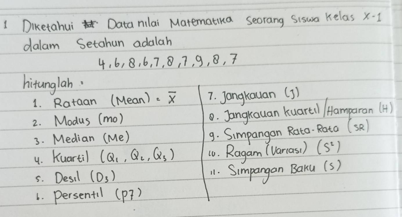 Diketahui Data nilai Matematika seorang Siswa kelas x-1
dalam Setahun adalah
4. 6, 8, 6, 7, 8, 7, 9, 8, 7
hitunglah. 
1. Rataan (Mean) - overline x 7. Jangkauan (3) 
2. Modus (mo) 
0. Jangkauan kuartil /famparan (H) 
3. Median ( 110
9. Simpangon Rato- Rata (sR) 
4. Kuartil (Q_1,Q_2,Q_3)
10. Ragam (Varcas( ) (S^2)
5. Desil (O_3)
11. Simpangan BaKu (s) 
6. Persentil (p7)