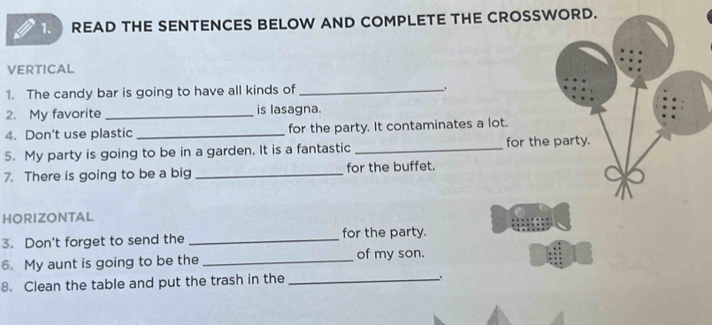 READ THE SENTENCES BELOW AND COMPLETE THE CROSSWORD. 
VERTICAL 
1. The candy bar is going to have all kinds of _. 
2. My favorite _is lasagna. 
4. Don't use plastic_ for the party. It contaminates a lot. 
5. My party is going to be in a garden. It is a fantastic _for the party. 
7. There is going to be a big _for the buffet. 
HORIZONTAL 
3. Don't forget to send the _for the party. 
6. My aunt is going to be the _of my son. 
8. Clean the table and put the trash in the_