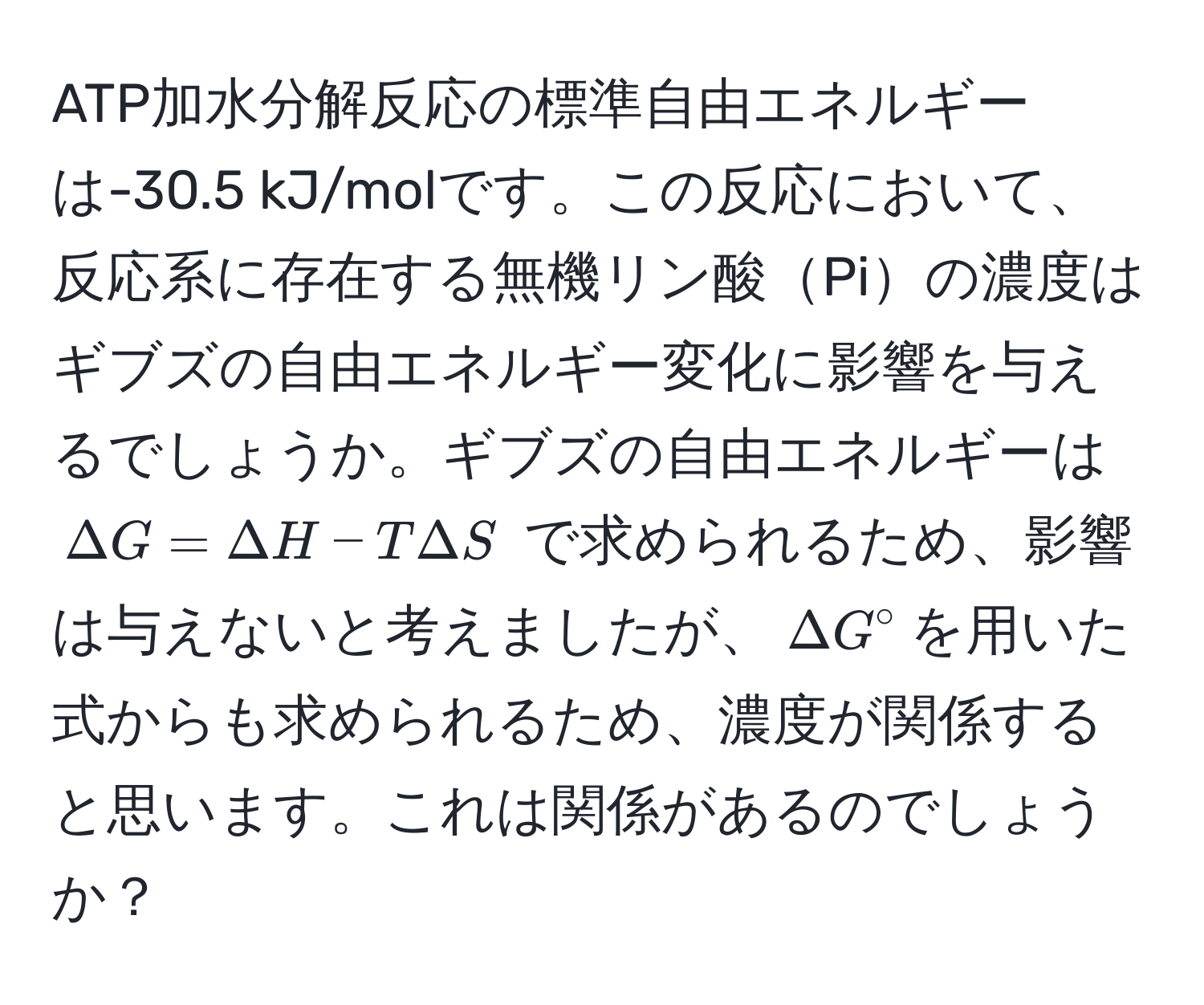 ATP加水分解反応の標準自由エネルギーは-30.5 kJ/molです。この反応において、反応系に存在する無機リン酸Piの濃度はギブズの自由エネルギー変化に影響を与えるでしょうか。ギブズの自由エネルギーは $Delta G = Delta H - TDelta S$ で求められるため、影響は与えないと考えましたが、$Delta G°$を用いた式からも求められるため、濃度が関係すると思います。これは関係があるのでしょうか？