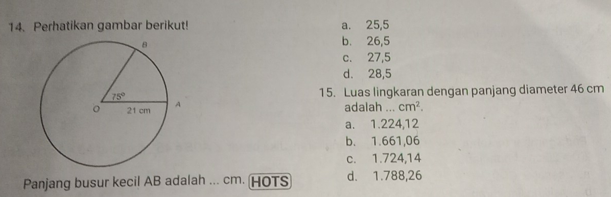 Perhatikan gambar berikut! a. 25,5
b. 26,5
c. 27,5
d. 28,5
15. Luas lingkaran dengan panjang diameter 46 cm
adalah ...
cm^2.
a. 1.224,12
b. 1.661,06
c. 1.724,14
Panjang busur kecil AB adalah ... cm. (HOTS
d. 1.788,26