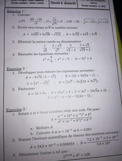 Calculer
2sqrt(72): (sqrt(81)-sqrt(16))/sqrt(4) ;sqrt(7)* sqrt(frac 15)35* sqrt(3):2sqrt(81)-sqrt(36):sqrt(11-3sqrt 2)* sqrt(11+3sqrt 2)
2. Ecrire sous forme asqrt(b) le nombre suivant :
A=2sqrt(63)+5sqrt(28)-sqrt(112);B=5sqrt(32)+3sqrt(2)-2sqrt(8)
3. Eliminer la racine carrée au dénominateur :
 1/sqrt(6) ; (2-sqrt(3))/sqrt(7) ; 5/sqrt(3)-2 ; (7+sqrt(3))/sqrt(10)+2 
4. Résoudre les équations suivantes :
x^2= 4/9 ;x^2=-9;(x-5)^2=4
Exercice 2 :
1. Développer puis réduire les expressions suivantes :
A=-5sqrt(3)(-5-sqrt(3));B=(2x+4)(5x-1) ^circ ;
C=(x^2-sqrt(2))^2;D=(3sqrt(7)-3x)(3x+3sqrt(7))
2. Factoriser： A=16+8x;B=25x^2-4;C=3x^2-10sqrt(3)x+25
D=x^2-x-(x-1)(2x-1)
Exercice 3 :
1. Soient a et b deux nombres réels non nuls. On pose :
A=frac a^(-1)* (b^6* a^(-5))^3* b^6a^4* (a^(-3)* b^5)^3* b^(-2)
a. Réduire A.
b. Calculer A si a=10^(-1) et
2. Donner l’écriture scientifique de chacun des nombres suivants : b=0.001
3. Déterminer l'entier n tel que : A=24,5* 10^(-5)* 0.000054;B= (7,2* 10^(-7)* 5* 10^(-5))/3.4* 10^4 
2^(2n+8)* 4^n=128