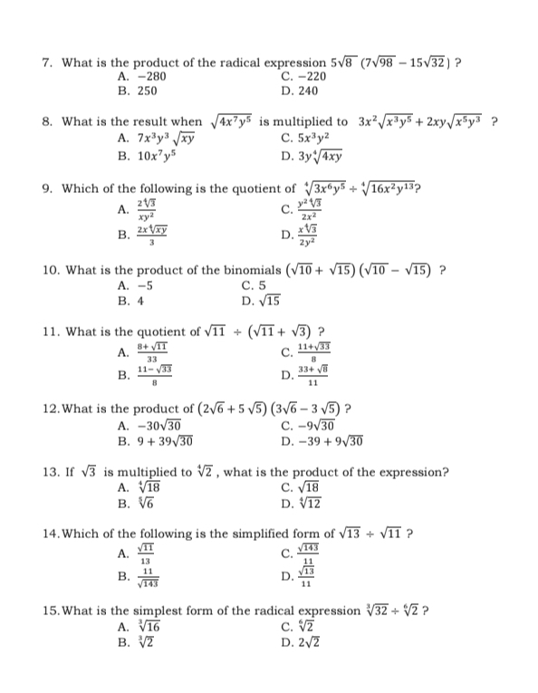 What is the product of the radical expression 5sqrt(8)(7sqrt(98)-15sqrt(32)) ?
A. -280 C. -220
B. 250 D. 240
8. What is the result when sqrt(4x^7y^5) is multiplied to 3x^2sqrt(x^3y^5)+2xysqrt(x^5y^3) ?
A. 7x^3y^3sqrt(xy) C. 5x^3y^2
B. 10x^7y^5 D. 3ysqrt[4](4xy)
9. Which of the following is the quotient of sqrt[4](3x^6y^5)/ sqrt[4](16x^2y^(13)) ?
A.  2sqrt[4](3)/xy^2   y^2sqrt[4](3)/2x^2 
C.
B.  2xsqrt[4](xy)/3   xsqrt[4](3)/2y^2 
D.
10. What is the product of the binomials (sqrt(10)+sqrt(15))(sqrt(10)-sqrt(15)) ?
A. -5 C. 5
B. 4 D. sqrt(15)
11. What is the quotient of sqrt(11)/ (sqrt(11)+sqrt(3)) ?
A.  (8+sqrt(11))/33   (11+sqrt(33))/8 
C.
B.  (11-sqrt(33))/8   (33+sqrt(8))/11 
D.
12.What is the product of (2sqrt(6)+5sqrt(5))(3sqrt(6)-3sqrt(5)) ?
A. -30sqrt(30) C. -9sqrt(30)
B. 9+39sqrt(30) D. -39+9sqrt(30)
13. If sqrt(3) is multiplied to sqrt[4](2) , what is the product of the expression?
A. sqrt[4](18) C. sqrt(18)
B. sqrt[5](6) D. sqrt[4](12)
14.Which of the following is the simplified form of sqrt(13)/ sqrt(11) ?
A.  sqrt(11)/13 
C. frac sqrt(143) 11/13 
B.  11/sqrt(143) 
D.
15.What is the simplest form of the radical expression sqrt[3](32)/ sqrt[6](2) ?
A. sqrt[3](16) C. sqrt[6](2)
B. sqrt[3](2) D. 2sqrt(2)