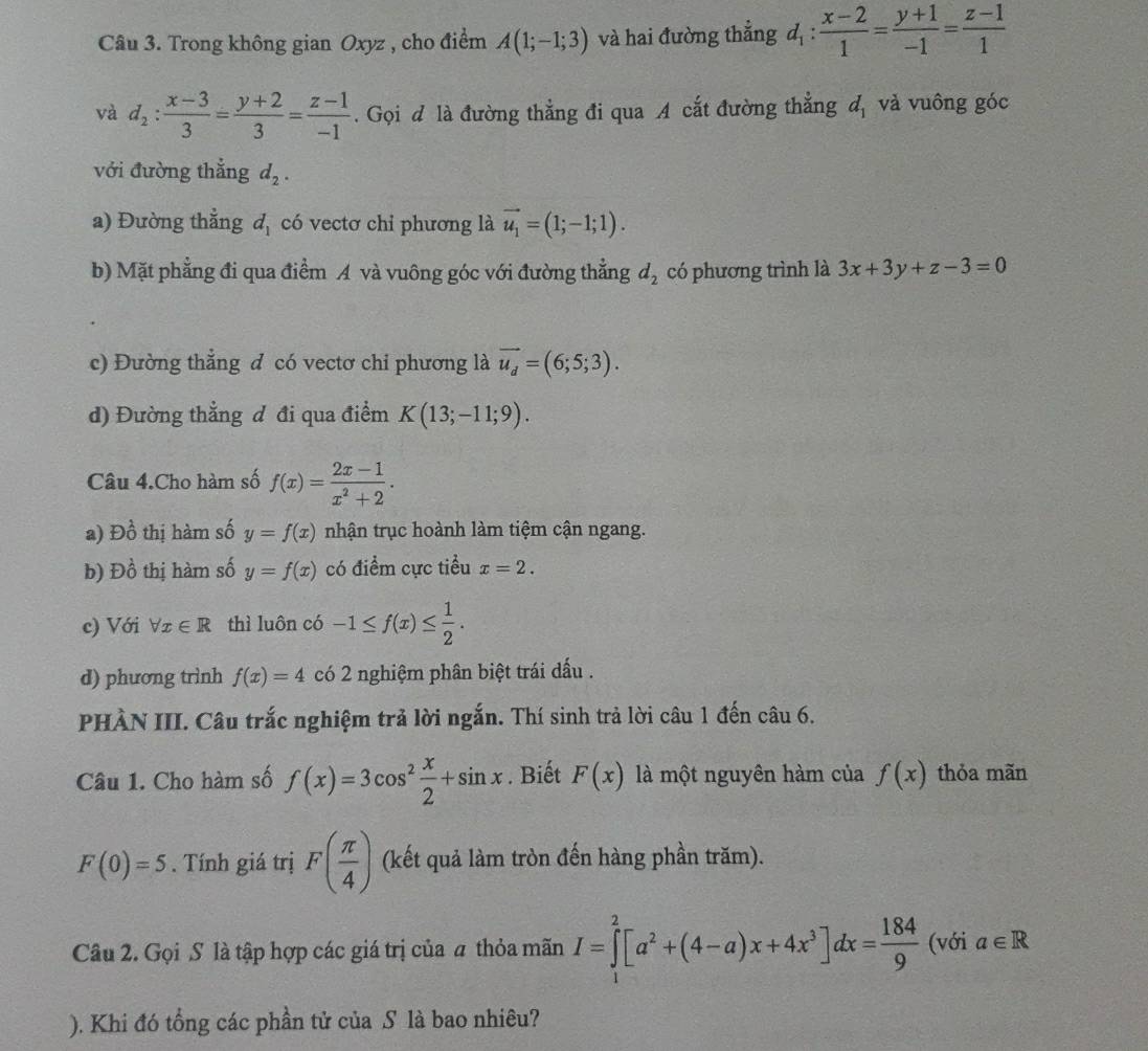 Trong không gian Oxyz , cho điểm A(1;-1;3) và hai đường thẳng d_1: (x-2)/1 = (y+1)/-1 = (z-1)/1 
và d_2: (x-3)/3 = (y+2)/3 = (z-1)/-1 . Gọi đ là đường thẳng đi qua A cắt đường thẳng d_1 và vuông góc
với đường thẳng d_2.
a) Đường thẳng d_1 có vectơ chỉ phương là vector u_1=(1;-1;1).
b) Mặt phẳng đi qua điểm A và vuông góc với đường thẳng d_2 có phương trình là 3x+3y+z-3=0
c) Đường thẳng đ có vectơ chi phương là vector u_d=(6;5;3).
d) Đường thẳng đ đi qua điểm K(13;-11;9).
Câu 4.Cho hàm số f(x)= (2x-1)/x^2+2 .
a) Đồ thị hàm số y=f(x) nhận trục hoành làm tiệm cận ngang.
b) Đồ thị hàm số y=f(x) có điểm cực tiểu x=2.
c) Với forall x∈ R thì luôn có -1≤ f(x)≤  1/2 .
d) phương trình f(x)=4 có 2 nghiệm phân biệt trái dấu .
PHÀN III. Câu trắc nghiệm trả lời ngắn. Thí sinh trả lời câu 1 đến câu 6.
Câu 1. Cho hàm số f(x)=3cos^2 x/2 +sin x. Biết F(x) là một nguyên hàm của f(x) thỏa mãn
F(0)=5. Tính giá trị F( π /4 ) (kết quả làm tròn đến hàng phần trăm).
Câu 2. Gọi S là tập hợp các giá trị của a thỏa mãn I=∈tlimits _1^(2[a^2)+(4-a)x+4x^3]dx= 184/9  (với a∈ R
). Khi đó tổng các phần tử của S là bao nhiêu?