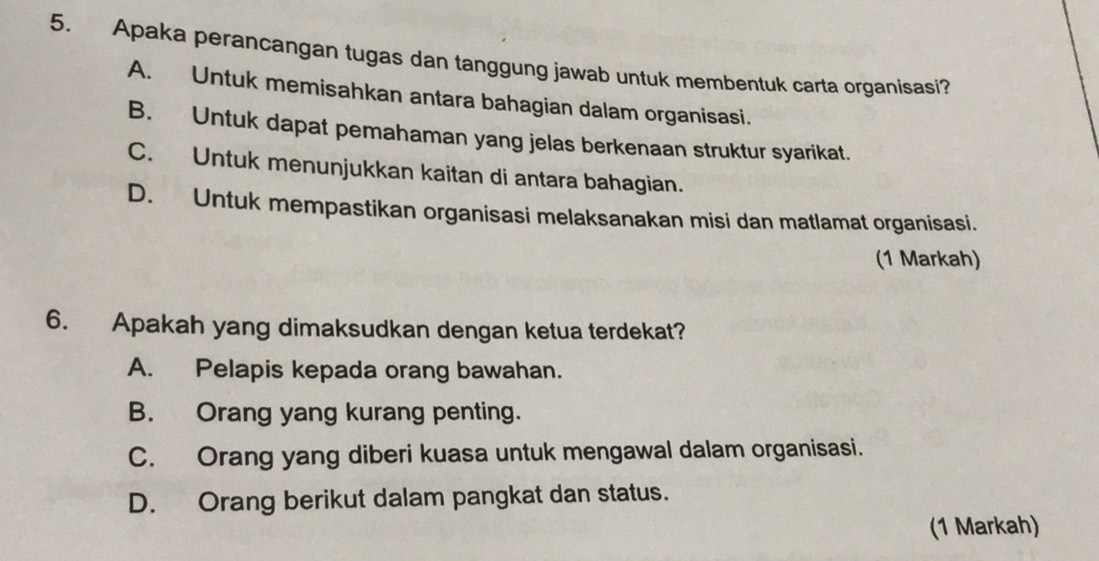 Apaka perancangan tugas dan tanggung jawab untuk membentuk carta organisasi?
A. Untuk memisahkan antara bahagian dalam organisasi.
B. Untuk dapat pemahaman yang jelas berkenaan struktur syarikat.
C. Untuk menunjukkan kaitan di antara bahagian.
D. Untuk mempastikan organisasi melaksanakan misi dan matlamat organisasi.
(1 Markah)
6. Apakah yang dimaksudkan dengan ketua terdekat?
A. Pelapis kepada orang bawahan.
B. Orang yang kurang penting.
C. Orang yang diberi kuasa untuk mengawal dalam organisasi.
D. Orang berikut dalam pangkat dan status.
(1 Markah)