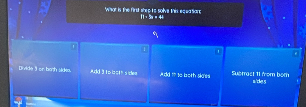 What is the first step to solve this equation:
11· 3x=44
1
2
3
d
Divide 3 on both sides. Add 3 to both sides Add 11 to both sides Subtract 11 from both
sides