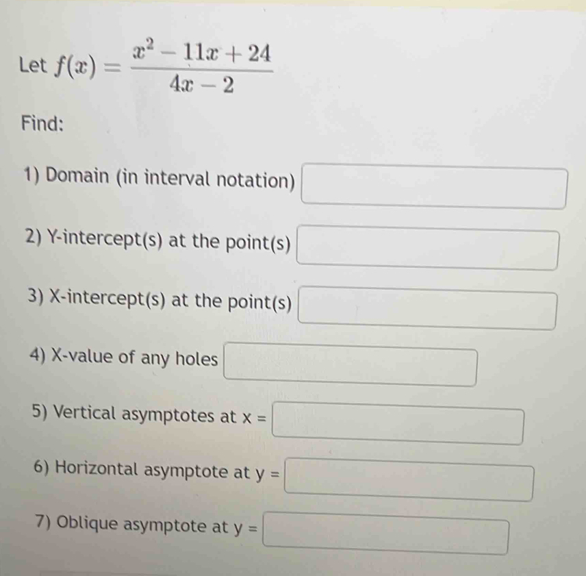 Let f(x)= (x^2-11x+24)/4x-2 
Find: 
1) Domain (in interval notation) □ 
2) Y-intercept(s) at the point(s) □
3) X-intercept(s) at the point(s) □
4) X -value of any holes □ 
5) Vertical asymptotes at x=□
6) Horizontal asymptote at y=□
7) Oblique asymptote at y=□