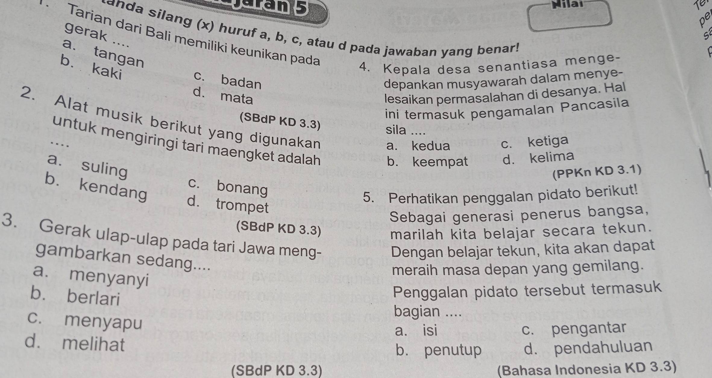 Dns
Milai
pe
anda silang (x) huruf a, b, c, atau d pada jawaban yang benar!
Tarian dari Bali memiliki keunikan pada
gerak ....

a. tangan
b. kaki
4. Kepala desa senantiasa menge-
c. badan depankan musyawarah dalam menye-
d. mata lesaikan permasalahan di desanya. Hal
ini termasuk pengamalan Pancasila
2. Alat musik berikut yang digunakan
(SBdP KD 3.3)
sila ....
.... c. ketiga
untuk mengiringi tari maengket adalah
a. kedua
b. keempat d. kelima
a. suling
(PPKn KD 3.1)
b. kendang
c. bonang
5. Perhatikan penggalan pidato berikut!
d. trompet
Sebagai generasi penerus bangsa,
(SBdP KD 3.3)
marilah kita belajar secara tekun.
3. Gerak ulap-ulap pada tari Jawa meng-
Dengan belajar tekun, kita akan dapat
gambarkan sedang....
meraih masa depan yang gemilang.
a. menyanyi
b. berlari
Penggalan pidato tersebut termasuk
bagian ....
c. menyapu
a. isi c. pengantar
d. melihat
b. penutup d. pendahuluan
(SBdP KD 3.3) (Bahasa Indonesia KD 3.3)