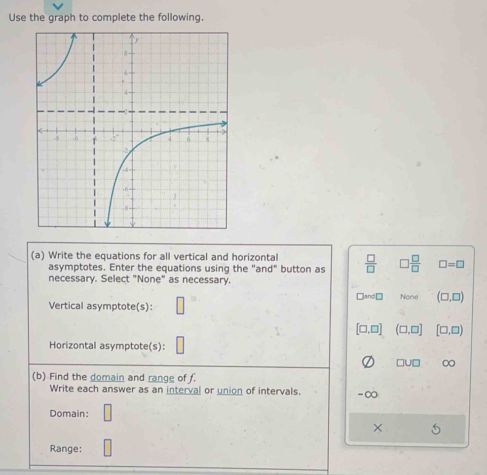 Use the graph to complete the following.
(a) Write the equations for all vertical and horizontal
asymptotes. Enter the equations using the "and" button as  □ /□   □  □ /□   □ =□
necessary. Select "None" as necessary.
Vertical asymptote(s): □
□ and□ None (□ ,□ )
[□ ,□ ] (□ ,□ ] [□ ,□ )
Horizontal asymptote(s):
□ U□ ∞
(b) Find the domain and range of f.
Write each answer as an interval or union of intervals.
-∞
Domain: □
×
Range: