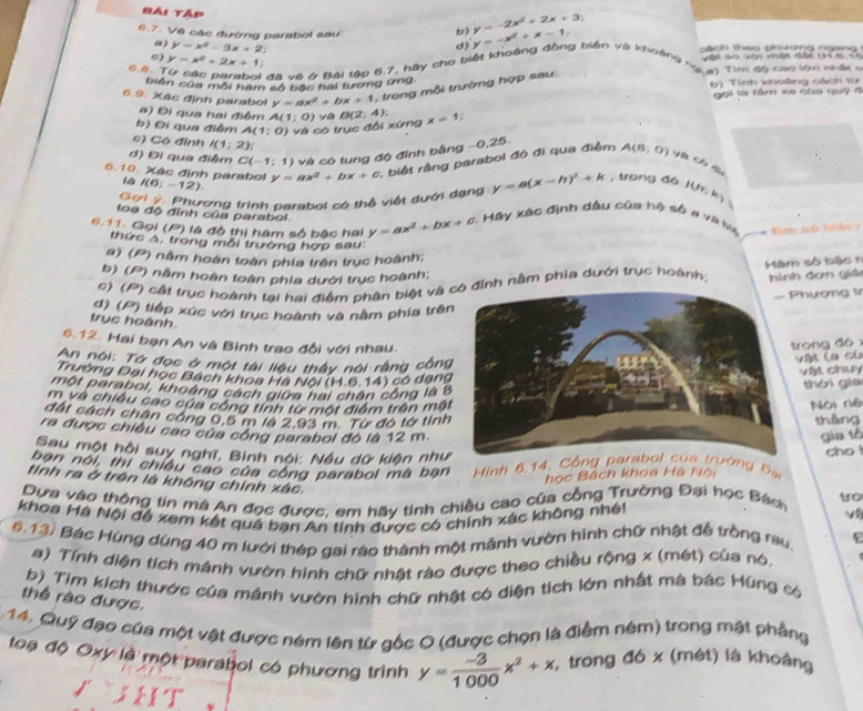 Bài tập y=-x^2+x-1.
6.7. Về các đường parabol sau
b) y=-2x^2+2x+3;
σ)
y=x^2-3x+2; sách theo phường ngang 
6)
60. y=x^2+2x+1
V ật so văn nhờn đấ th x t =
* đã và & Bài tập 6,7, hày cho biết khoảng đồng biến và khoảng   T5cun độ cao lớn nhậy
biên của môi hàm số bậc hai tương ứng b) Tính khoàng cách từ
6.9. Xác định parabol y=ax^2+bx+1 ,  trong mỗi trường hợp sau:
gọi là tâm xe của quỹ c
a) Đi qua hai điểm A(1;0) ya B(2;4):
b) Đi qua điểm A(1:0) và có trục đổi xứng x=1;
c) Có đỉnh I(1;2)
d) Đi qua điểm C(-1;1) và có tung độ đỉnh bằng −0,25.
6.10. Xác định parabol I(6;-12) y=ax^2+bx+c : biết rằng parabol đó đi qua điểm A(8,0) V Cô du
Gơi ý. Phượng trình carabol có thể việt dưới dạng y=a(x-h)^2+k , trong d6 I(P,k)
toa độ đỉnh của parabol.
6.11. Gọi (P) là độ thị hàm số bậc hai y=ax^2+bx+c : Máy xác định dầu của hệ số a và by * Em dó biêi :
thức A, trong mỗi trường hợp sau:
a) (P) nằm hoàn toàn phía trên trục hoành:
b) (P) nằm hoàn toàn phia dưới trục hoành;
#) (P) cất trục hoành tại hai điểm phân biệt và ỉnh nằm phía dưới trục hoành;  Măm số bậc  t
hình đơn giá
hương t
d) (P) tiếp xúc với trục hoành và nằm phía trê
trục hoành.
6.12. Hai bạn An và Bình trao đổi với nhau.rong đó x
An nói: Tở đọc ở một tài liệu thầy nói rằng công
Vật la củ
Trường Đại học Bách khoa Hà Nội (H.6.14) có dạng
vật chu
một parabol, khoảng cách giữa hai chân công là 
thời gia
m và chiều cao cứa công tính từ một điểm trên mậ Nói riệ
đất cách chân công 0,5 m la 2.93 m. Từ đó tờ tinhtháng
ra được chiêu cao của công parabol đó là 12 m.gia tó
Sau một hồi suy nghĩ, Bình nói: Nều dữ kiện như
bạn nói, thi chiều cao của công parabol mà bạn  Hinh 6.14. ng Bạ cho
học Bách khoa Hệ Nội
tính ra ở trên là không chính xác.
Dựa vào thông tin mà An đọc được, em hãy tính chiều cao của cồng Trường Đai học Bán to
khoa Hà Nội để xem kết quả bạn An tính được có chính xác không nhất
6.13. Bác Hùng dùng 40 m lưới thép gai rào thành một mãnh vườn hình chữ nhật đễ trồng rau. E
a) Tính diện tích mánh vườn hình chữ nhật rào được theo chiều rộng x (mét) của nó.
b) Tim kích thước của mánh vườn hình chữ nhật có diện tích lớn nhất mà bác Hùng có
thể rào được.
C 14. Quỹ đạo của một vật được ném lên từ gốc 0 (được chọn là điểm ném) trong mặt phầng
toạ độ Oxy là một parabol có phương trình y= (-3)/1000 x^2+x , trong đó x (mét) là khoảng