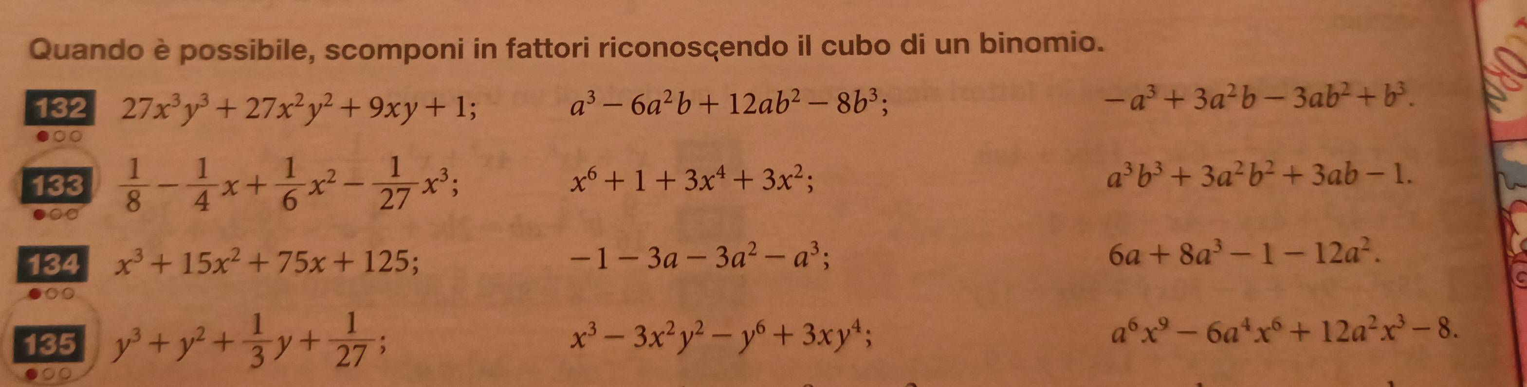 Quando è possibile, scomponi in fattori riconosçendo il cubo di un binomio. 
132 27x^3y^3+27x^2y^2+9xy+1; a^3-6a^2b+12ab^2-8b^3;
-a^3+3a^2b-3ab^2+b^3. 
●○○ 
133  1/8 - 1/4 x+ 1/6 x^2- 1/27 x^3;
x^6+1+3x^4+3x^2;
a^3b^3+3a^2b^2+3ab-1. 
●○ 
134 x^3+15x^2+75x+125
-1-3a-3a^2-a^3;
6a+8a^3-1-12a^2. 
●○○ 
135 y^3+y^2+ 1/3 y+ 1/27 ;
x^3-3x^2y^2-y^6+3xy^4;
a^6x^9-6a^4x^6+12a^2x^3-8. 
●○○