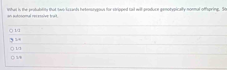 What is the probability that two lizzards heterozygous for stripped tail will produce genotypically normal offspring, St
an autosomal recessive trait.
1/2
1/4
1/3
1/8