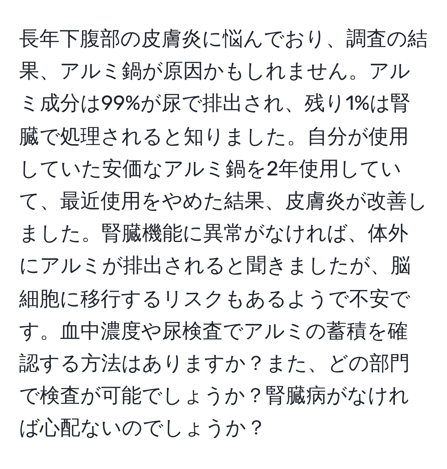 長年下腹部の皮膚炎に悩んでおり、調査の結果、アルミ鍋が原因かもしれません。アルミ成分は99%が尿で排出され、残り1%は腎臓で処理されると知りました。自分が使用していた安価なアルミ鍋を2年使用していて、最近使用をやめた結果、皮膚炎が改善しました。腎臓機能に異常がなければ、体外にアルミが排出されると聞きましたが、脳細胞に移行するリスクもあるようで不安です。血中濃度や尿検査でアルミの蓄積を確認する方法はありますか？また、どの部門で検査が可能でしょうか？腎臓病がなければ心配ないのでしょうか？