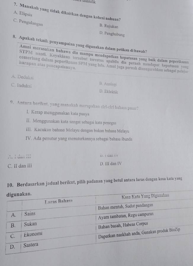 ura säintifik
7. Manakah yang tidak dikaitkan dengan kohesi nahuan?
A. Elipsis
C. Pengulangan
B. Rujukan
D. Penghubung
8. Apakah teknik penyampaian yang digunakan dalam petikan di bawah?
Amni merasakan bahawa dia mampu mendapatkan keputusan yang baik dalam peperiksaan
STPM nanti. Keyakinan tersebut tercetus apabiia dia pernah mendapat keputusan yang
cemeriang dalam peperiksaan SPM yang lalu. Amai Juga pernah dianugerahkau sebagai pelajar
harapan atas pencapalannya.
A. Deduksi B. Analogi
C. Induksi D. Eklektik
9. Antara berikut, yang manakah merupakan ciri-cirl bahasa pasar?
1. Kerap menggunakan kata punya
II. Menggunakan kata sangat sebagai kata penegas
III. Kacukan bahasa Melayu dengan bukan bahasa Melayu
IV. Ada penutur yang menuturkannya sebagai bahasa ibunda
A. I dan III B. i dan i v
C. II dan II D. III dan IV
10. Berdasarkan jadual berikut, pilih padanan yang betul antara laras dengan kosa kata yang