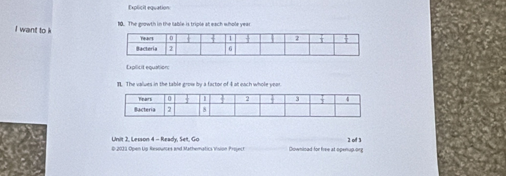 Explicit equation:
10. The growth in the table is triple at each whole year
I want to k
Explicit equation:
IL The values in the table grow by a factor of 4 at each whole year.
Unit 2, Lesson 4 - Ready, Set, Go 2 of 3
@ 2021 Open Up Resources and Mathematics Vision Project Download for free at openup.org