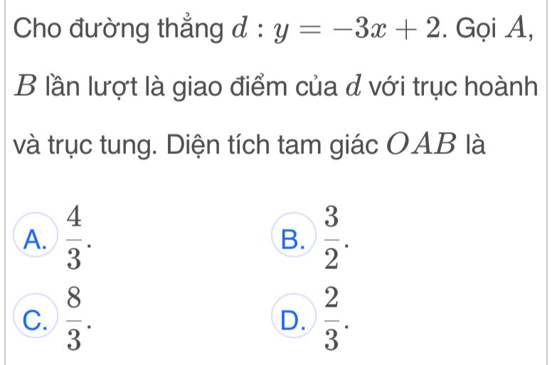 Cho đường thẳng đ : y=-3x+2. Gọi A,
B lần lượt là giao điểm của đ với trục hoành
và trục tung. Diện tích tam giác OAB là
A.  4/3 .  3/2 . 
B.
C.  8/3 .  2/3 . 
D.