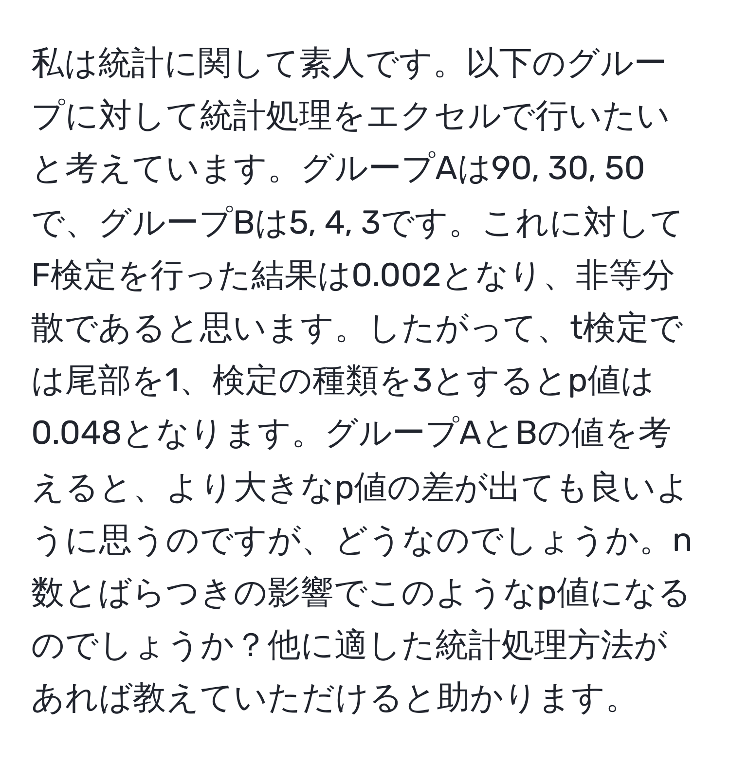 私は統計に関して素人です。以下のグループに対して統計処理をエクセルで行いたいと考えています。グループAは90, 30, 50で、グループBは5, 4, 3です。これに対してF検定を行った結果は0.002となり、非等分散であると思います。したがって、t検定では尾部を1、検定の種類を3とするとp値は0.048となります。グループAとBの値を考えると、より大きなp値の差が出ても良いように思うのですが、どうなのでしょうか。n数とばらつきの影響でこのようなp値になるのでしょうか？他に適した統計処理方法があれば教えていただけると助かります。