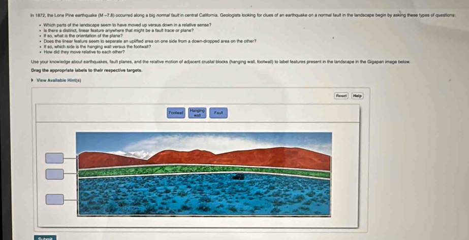 In 1872, the Lone Pine earthquake (M -7.8) occurred along a big normal fault in central Califoria. Geologists looking for clues of an earthquake on a normal fault in the landscape begin by asking these types of questions: 
* Which parts of the landscape seem to have moved up versus down in a relative sense? 
Is there a distinct, linear feature anywhere that might be a fault trace or plane? 
If so, what is the orientation of the plane? 
Does the linear feature seem to separate an uplifted area on one side from a down-dropped area on the other? 
If so, which side is the hanging wall versus the footwall? 
+ How did they move relative to each other? 
Use your knowledge about earthquakes, fault planes, and the relative motion of adjacent crustal blocks (hanging wall, footwall) to label features present in the landscape in the Gigapan image below 
Drag the appropriate labels to their respective targets. 
* View Avallable Hint(s) 
Reset Help 
Footwall Hanging 
wall Fault 
Suhmit