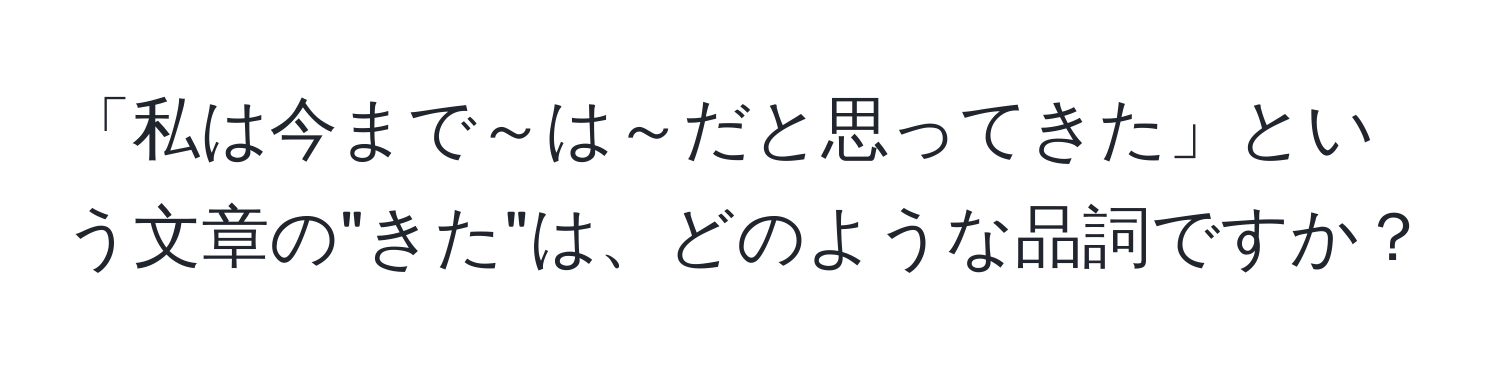 「私は今まで～は～だと思ってきた」という文章の"きた"は、どのような品詞ですか？