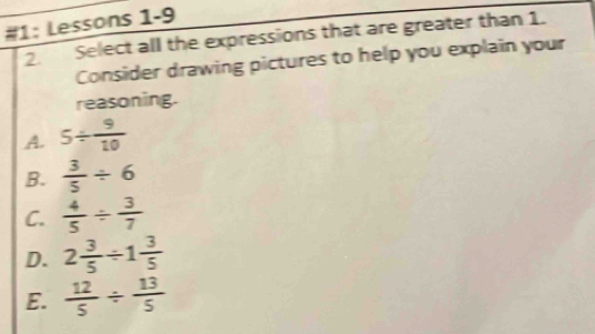 #1: Lessons 1-9
2. Select all the expressions that are greater than 1.
Consider drawing pictures to help you explain your
reasoning.
A. 5/  9/10 
B.  3/5 / 6
C.  4/5 /  3/7 
D. 2 3/5 / 1 3/5 
E.  12/5 /  13/5 