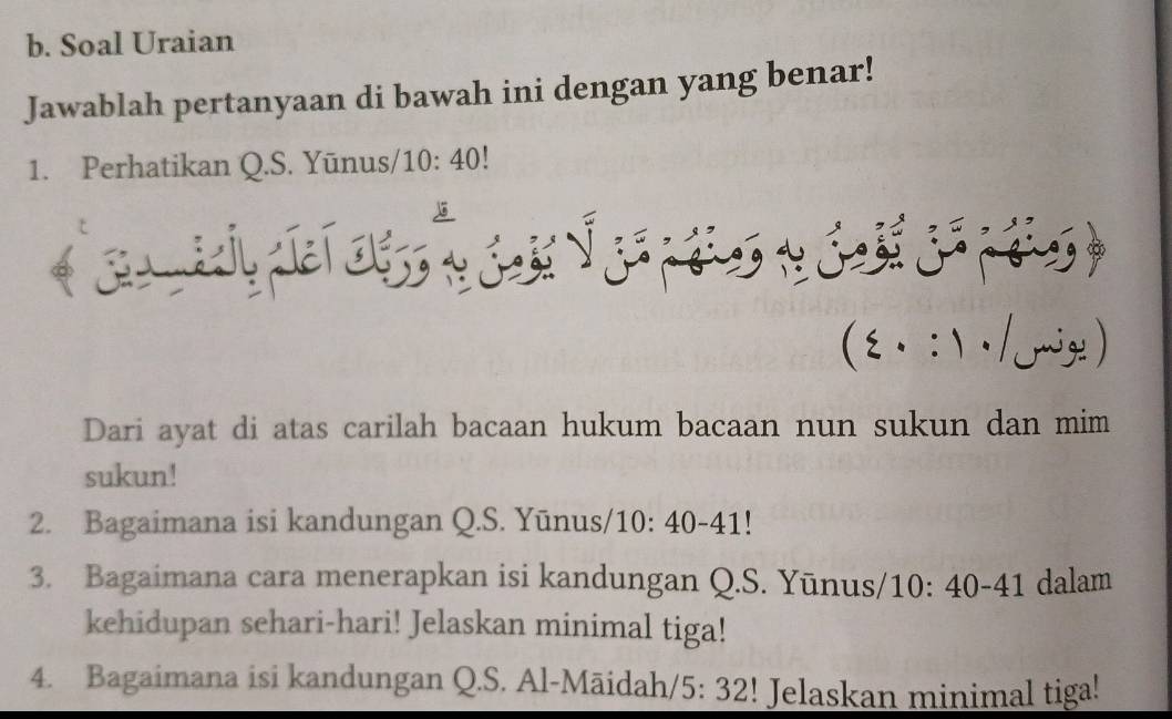 Soal Uraian 
Jawablah pertanyaan di bawah ini dengan yang benar! 
1. Perhatikan Q.S. Yūnus/ 10:40
. :  · /mige ) 
Dari ayat di atas carilah bacaan hukum bacaan nun sukun dan mim 
sukun! 
2. Bagaimana isi kandungan Q.S. Yūnus/1 0: 40-41! 
3. Bagaimana cara menerapkan isi kandungan Q.S. Yūnus/ 10 :40-41 dalam 
kehidupan sehari-hari! Jelaskan minimal tiga! 
4. Bagaimana isi kandungan Q.S. Al-Māidah/ 5:32! Jelaskan minimal tiga!