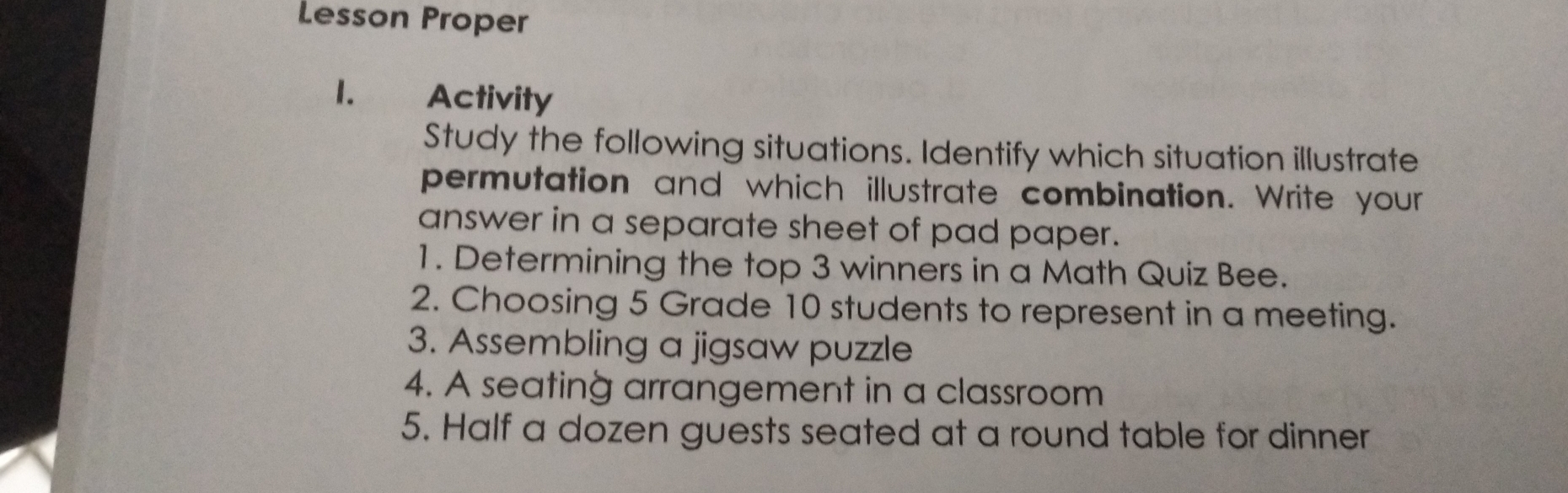 Lesson Proper
1. Activity
Study the following situations. Identify which situation illustrate
permutation  and  which illustrate combination. Write your
answer in a separate sheet of pad paper.
1. Determining the top 3 winners in a Math Quiz Bee.
2. Choosing 5 Grade 10 students to represent in a meeting.
3. Assembling a jigsaw puzzle
4. A seating arrangement in a classroom
5. Half a dozen guests seated at a round table for dinner