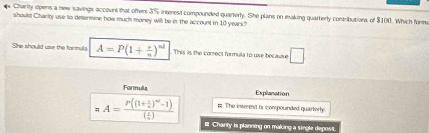 Charity opens a new savings account that offers 3% interest compounded quarterly. She plans on making quarterly contributions of $100. Which forme
should Charity use to determine how much money will be in the account in 10 years?
She should use the formula A=P(1+ r/n )^nt This is the correct formula to use because □
Formula Explanation
xA=frac P((1+ x/n )^nd-1)( x/n ) : The interest is compounded quarterly.
# Charity is planning on making a single deposit.