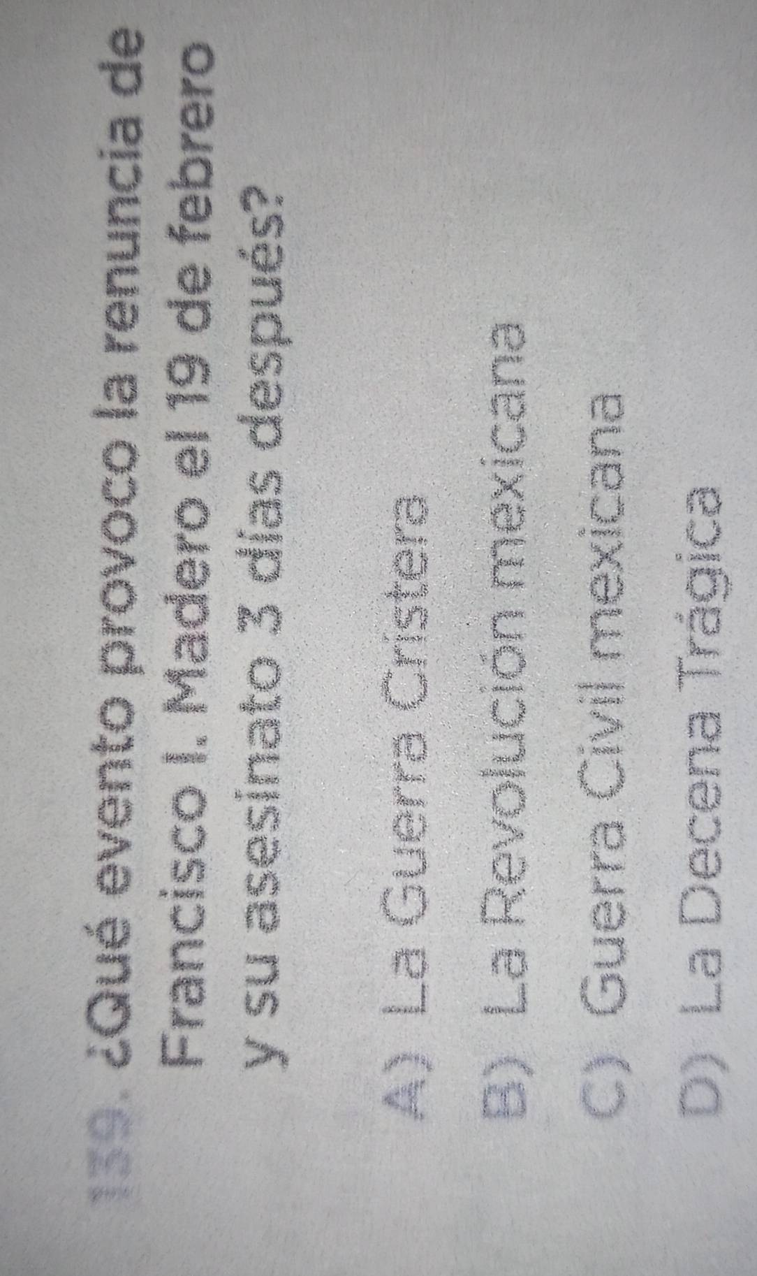 ¿Qué evento provoco la renuncia de
Francisco I. Madero el 19 de febrero
y su asesinato 3 días después?
A)La Guerra Cristera
B) La Revolución mexicana
C) Guerra Civil mexicana
D) La Decena Trágica