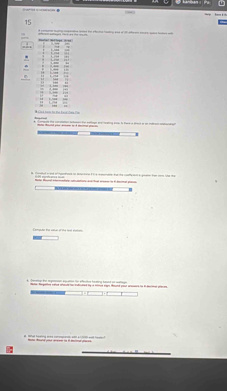 kanban Pa 
CHAPTER 13 HOMEWORK @ Help Save & E 
15 
A consumer buying cooperative tested the effective heating area of 20 different electric space heaters with
15 different wattages. Mera are the resulls 
Heater Kattage Area 
2 1,500 205
750
0 1.29 10 2 1,500 199
1; 338 151
1 338;;
94
2,000 290
1.000
1,500
1,250 116
13 500 500 72
82
14
15 2,000
1,500 219
750
1,500 288
1,250 151
500 44
Click here for the Excel Data File 
Required: 
a. Compute the correlation between the wattage and heating area. Is there a direct or an indirect relationship? 
Note: Round your answer to 4 decimal places 
The conauton of Vratlage and Acte N The les Ineelomngg i 
b. Conduct a test of hypothesis to determine if it is reasonable that the coefficient is greater than zero. Use the
0:05 significance level. 
Note: Round intermediate calculations and final answer to 4 decimal places 
Compute the value of the test statistic. 
c. Develop the regression equation for effective heating based on wattage 
Note: Negative value should be indicated by a minus sign. Round your answers to 4 decimal places. 
d. What heating area corresponds with a 1,500 watt heater? 
Note: Round your answer to 4 decimal places.
