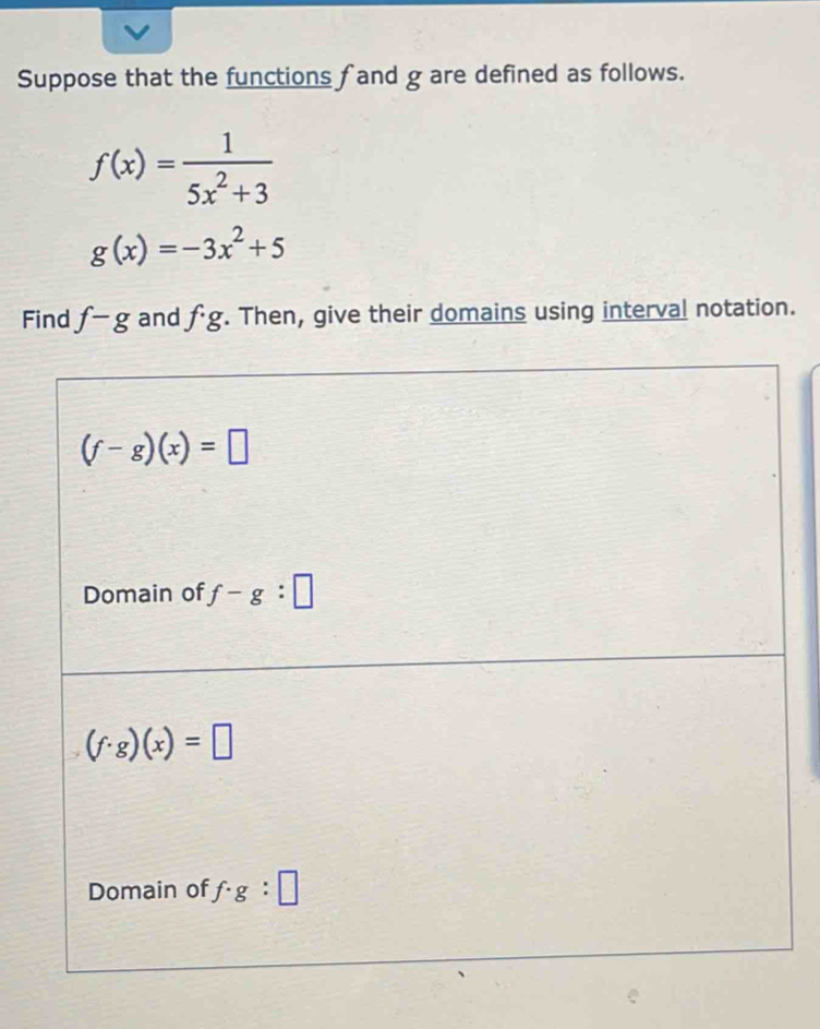 Suppose that the functions fand g are defined as follows.
f(x)= 1/5x^2+3 
g(x)=-3x^2+5
Find f-g and f· g. Then, give their domains using interval notation.
(f-g)(x)=□
Domain of f-g:□
(f· g)(x)=□
Domain of f· g:□