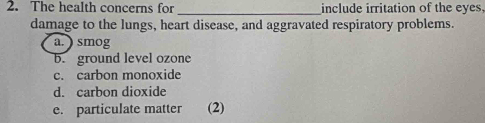 The health concerns for_ include irritation of the eyes, 
damage to the lungs, heart disease, and aggravated respiratory problems. 
a.) smog 
b. ground level ozone 
c. carbon monoxide 
d. carbon dioxide 
e. particulate matter (2)