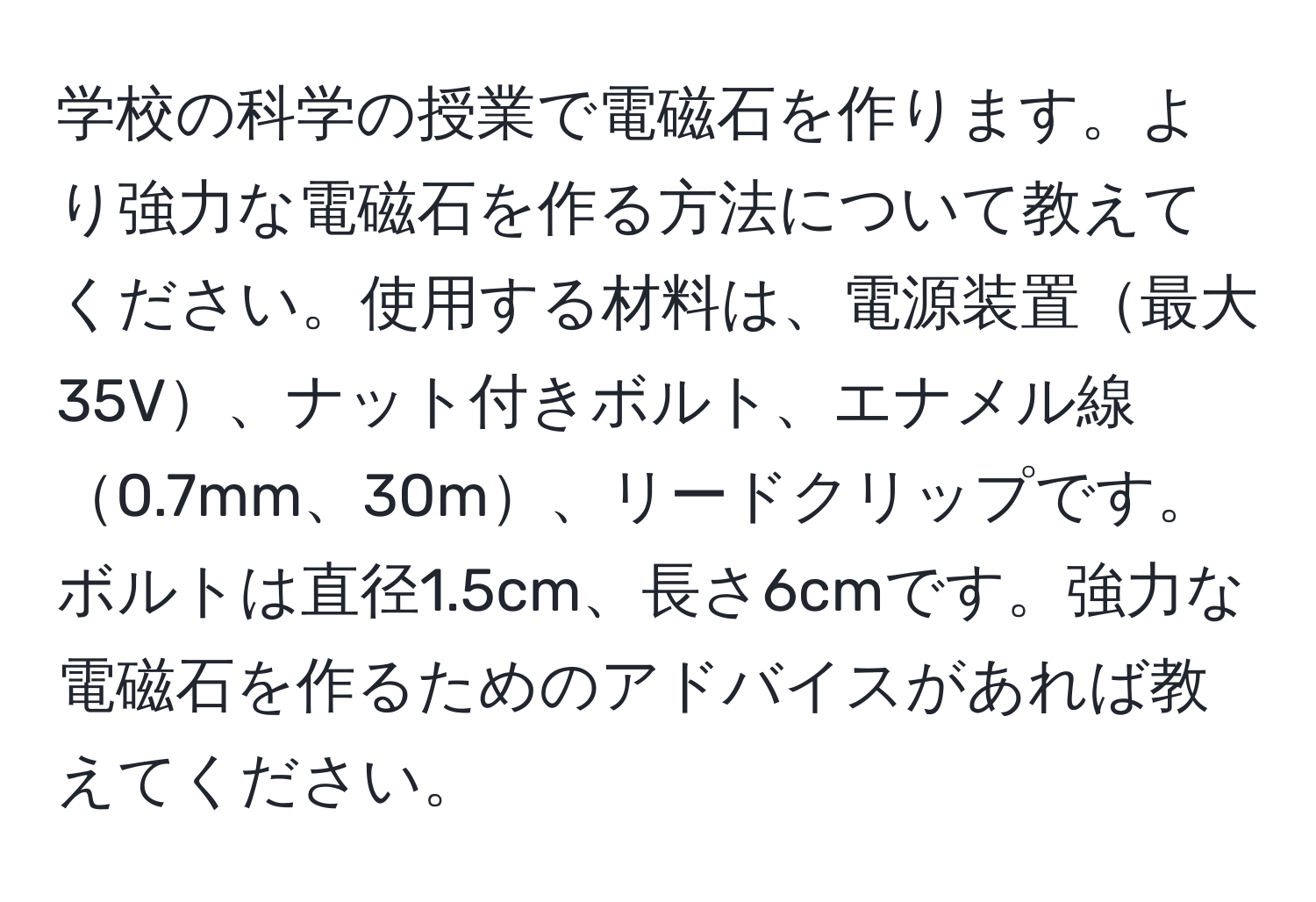 学校の科学の授業で電磁石を作ります。より強力な電磁石を作る方法について教えてください。使用する材料は、電源装置最大35V、ナット付きボルト、エナメル線0.7mm、30m、リードクリップです。ボルトは直径1.5cm、長さ6cmです。強力な電磁石を作るためのアドバイスがあれば教えてください。