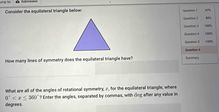 ump to: Submission 
Consider the equilateral triangle below: Question 1 67% 
Question 2 80% 
Question 3 100% 
Question 4 100% 
Question 5 100% 
Question 6 
How many lines of symmetry does the equilateral triangle have? Summary 
__ 
What are all of the angles of rotational symmetry, x, for the equilateral triangle, where
0° ? Enter the angles, separated by commas, with deg after any value in 
degrees.