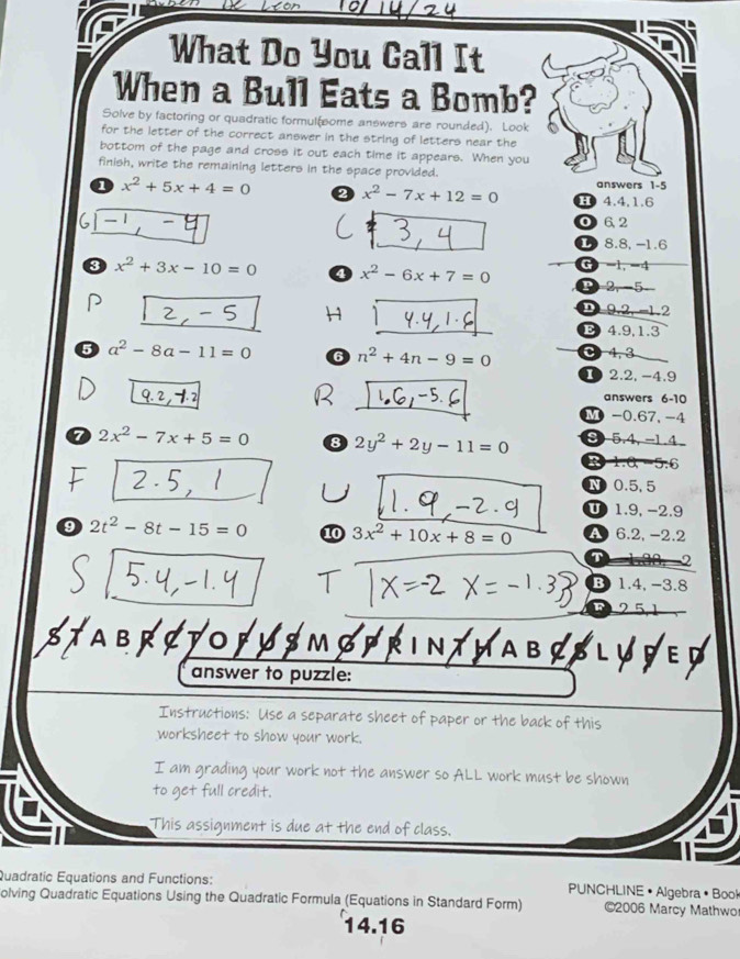 What Do You Call It
When a Bull Eats a Bomb?
Solve by factoring or quadratic formul(some answers are rounded). Look
for the letter of the correct answer in the string of letters near the
bottom of the page and cross it out each time it appears. When you
finish, write the remaining letters in the space provided. answers 1 -5
1 x^2+5x+4=0 x^2-7x+12=0 10 4.4, 1.6
6 0 6.2
L 8.8, -1.6
G -1, -4
3 x^2+3x-10=0 4 x^2-6x+7=0 P 2, -5
2 9.2, -1.2
B 4.9, 1.3
5 a^2-8a-11=0 6 n^2+4n-9=0 C 4, 3
2.2, -4.9
answers 6-10
M -0.67, -4
a 2x^2-7x+5=0 8 2y^2+2y-11=0 8 5.4, -1.4
6
N 0.5, 5
U 1.9, −2.9
9 2t^2-8t-15=0 10 3x^2+10x+8=0 A 6.2, -2.2
T
B 1.4, -3.8
TABRCTOFHS 1
answer to puzzle:
Instructions: Use a separate sheet of paper or the back of this
worksheet to show your work.
I am grading your work not the answer so ALL work must be shown
to get full credit.
This assignment is due at the end of class.
Quadratic Equations and Functions: PUNCHLINE • Algebra •Book
olving Quadratic Equations Using the Quadratic Formula (Equations in Standard Form) ©2006 Marcy Mathwo
14.16