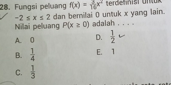 Fungsi peluang f(x)= 3/16 x^2 terdefinisi untük
-2≤ x≤ 2 dan bernilai 0 untuk x yang lain.
Nilai peluang P(x≥ 0) adalah . . . .
A. 0
D.  1/2 
B.  1/4  E. 1
C.  1/3 