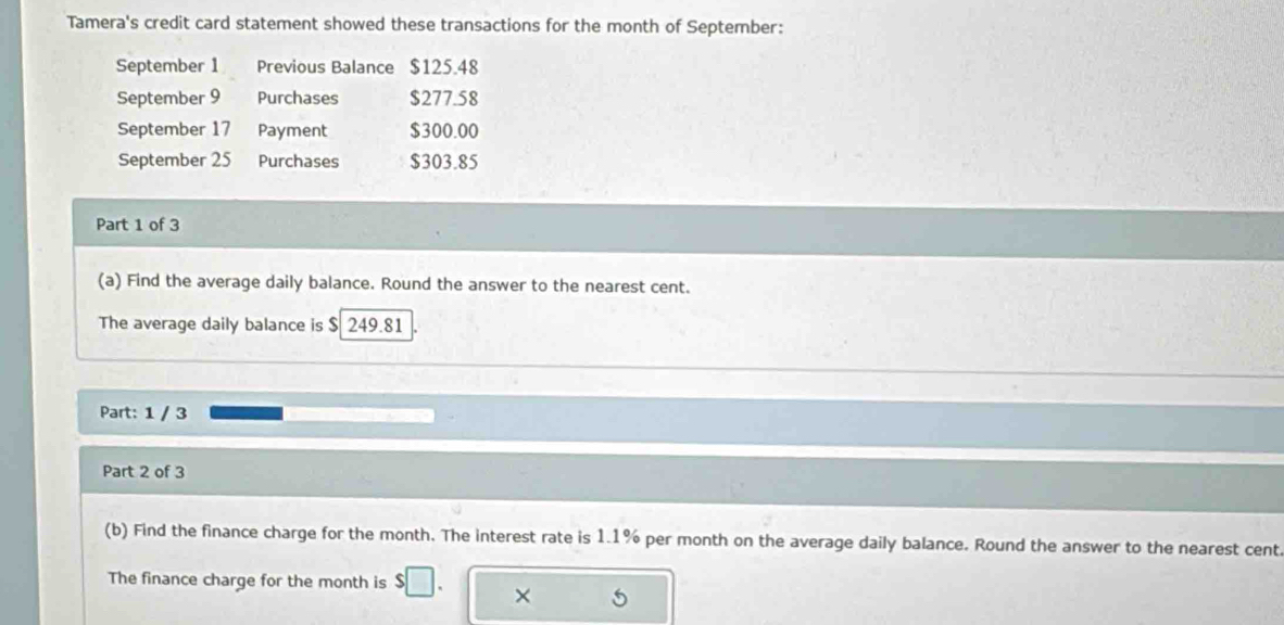 Tamera's credit card statement showed these transactions for the month of September: 
September 1 Previous Balance $125.48
September 9 Purchases $277.58
September 17 Payment $300.00
September 25 Purchases $303.85
Part 1 of 3 
(a) Find the average daily balance. Round the answer to the nearest cent. 
The average daily balance is $ 249.81
Part: 1 / 3 
Part 2 of 3 
(b) Find the finance charge for the month. The interest rate is 1.1% per month on the average daily balance. Round the answer to the nearest cent. 
The finance charge for the month is 
×