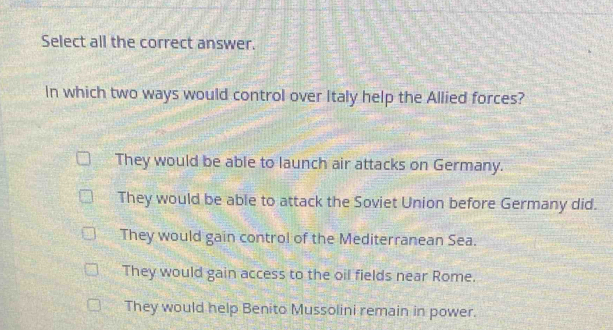 Select all the correct answer.
In which two ways would control over Italy help the Allied forces?
They would be able to launch air attacks on Germany.
They would be able to attack the Soviet Union before Germany did.
They would gain control of the Mediterranean Sea.
They would gain access to the oil fields near Rome.
They would help Benito Mussolini remain in power.