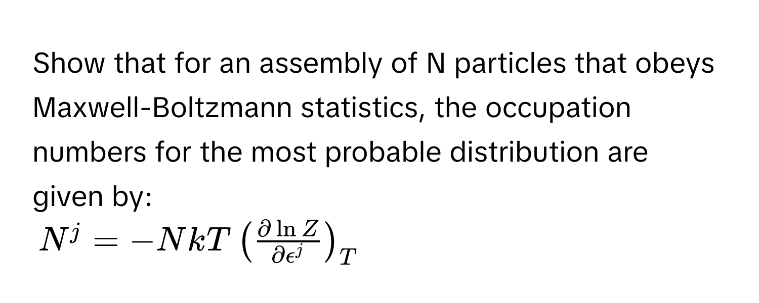 Show that for an assembly of N particles that obeys Maxwell-Boltzmann statistics, the occupation numbers for the most probable distribution are given by:

$N^(j = -NkT ( fracpartial ln Z)partial epsilon^j )_T$